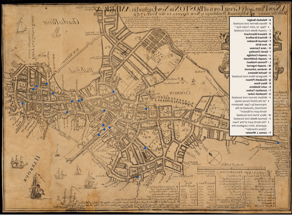 An eighteenth century print map of Boston, Massachusetts titled “A New Plan of ye Great Town of Boston in New England in America With the many Additionall Buildings &New Streets to the Year 1769” with modern digital additions. Nineteen blue dots with unique letters mark the map at specific locations. A rectangular map key sits on the left hand side of the maps, which reads: “A - Rebekah Badger, B - Moses Bennet (not located) “Opp. to John Tudor Esq.,” C - Joseph Blake (not located), D - Edward Blanchard, E - Richard Bradford, F - Samuel Breeden, G - Ann Britt, H - Jane Cazneau, I - Sarah Checkley, J - Joseph Coolidge, K - Joseph Goldthwait, L - Thomas Hubbart, M - Joseph Ingersol, N - Andrew Johonnot, O - Rachel Masters, P - Margaret More (not located), Q - Elizabeth Pittson, R - Mary Rose, S - John Stebbins, T - Jonathan Tarbox, U - Hezekiah Usher, V - William Vernon (not located) “at the Distill house lately improved by Capt. Benjamin Hommott, situated at the North port of Boston,” W - Mary Vinal (not located), X - Samuel Webb (not located) “the North part of the Town opposite John Langdons the Tallow Chandler,” Y - James J. Wheeler